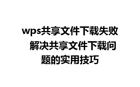 wps共享文件下载失败  解决共享文件下载问题的实用技巧