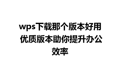 wps下载那个版本好用 优质版本助你提升办公效率