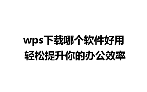 wps下载哪个软件好用 轻松提升你的办公效率