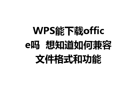 WPS能下载office吗  想知道如何兼容文件格式和功能