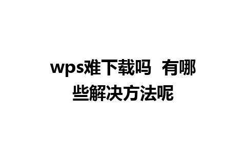 wps难下载吗  有哪些解决方法呢