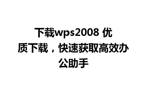 下载wps2008 优质下载，快速获取高效办公助手